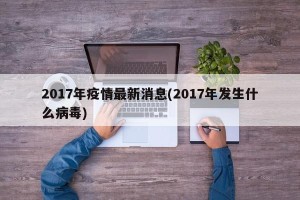 2017年疫情最新消息(2017年发生什么病毒)