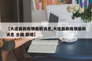 【大连最新疫情最新消息,大连最新疫情最新消息 全国 新增】