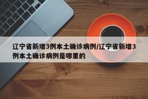 辽宁省新增3例本土确诊病例/辽宁省新增3例本土确诊病例是哪里的