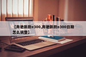 【奔驰新款e300,奔驰新款e300日期怎么调整】