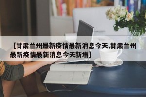 【甘肃兰州最新疫情最新消息今天,甘肃兰州最新疫情最新消息今天新增】