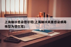 上海确诊感染德尔塔(上海确诊夫妻感染病毒株型为德尔塔)