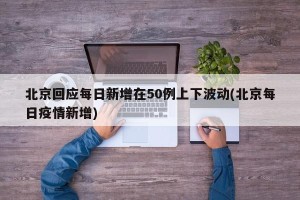 北京回应每日新增在50例上下波动(北京每日疫情新增)