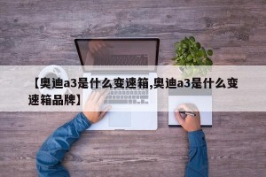 【奥迪a3是什么变速箱,奥迪a3是什么变速箱品牌】