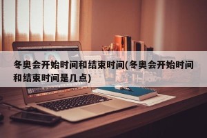 冬奥会开始时间和结束时间(冬奥会开始时间和结束时间是几点)