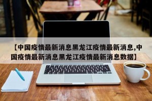 【中国疫情最新消息黑龙江疫情最新消息,中国疫情最新消息黑龙江疫情最新消息数据】