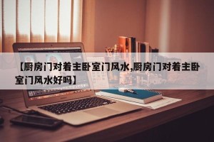 【厨房门对着主卧室门风水,厨房门对着主卧室门风水好吗】