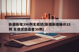 新疆新增396例无症状(新疆新增确诊22例 无症状感染者38例)