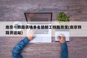 南京一铁路货场多名装卸工核酸异常(南京铁路货运站)