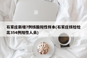 石家庄新增7例核酸阳性样本(石家庄核检检出354例阳性人员)