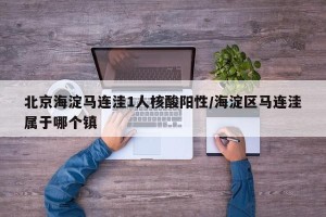 北京海淀马连洼1人核酸阳性/海淀区马连洼属于哪个镇