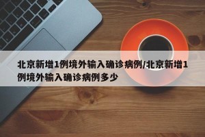 北京新增1例境外输入确诊病例/北京新增1例境外输入确诊病例多少