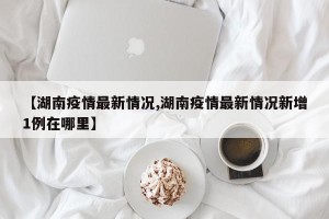 【湖南疫情最新情况,湖南疫情最新情况新增1例在哪里】