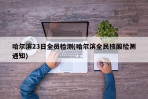 哈尔滨23日全员检测(哈尔滨全民核酸检测通知)