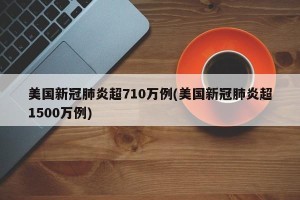 美国新冠肺炎超710万例(美国新冠肺炎超1500万例)
