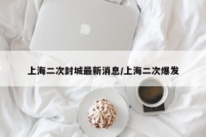 上海二次封城最新消息/上海二次爆发