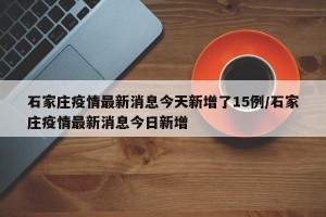 石家庄疫情最新消息今天新增了15例/石家庄疫情最新消息今日新增