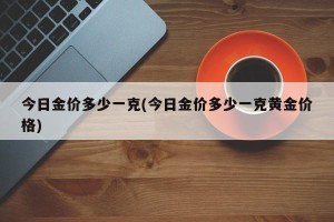 今日金价多少一克(今日金价多少一克黄金价格)