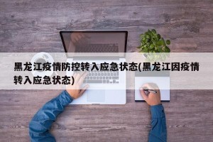 黑龙江疫情防控转入应急状态(黑龙江因疫情转入应急状态)