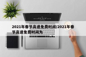 2021年春节高速免费时间/2021年春节高速免费时间为