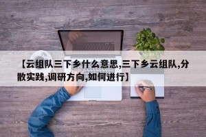 【云组队三下乡什么意思,三下乡云组队,分散实践,调研方向,如何进行】