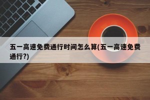 五一高速免费通行时间怎么算(五一高速免费通行?)