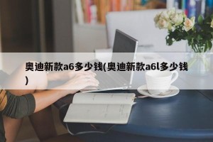 奥迪新款a6多少钱(奥迪新款a6l多少钱)