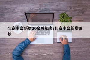 北京丰台新增10名感染者/北京丰台新增确诊