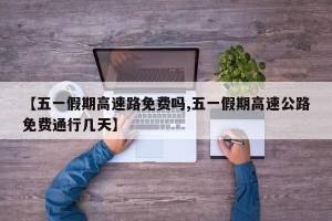 【五一假期高速路免费吗,五一假期高速公路免费通行几天】