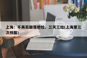 上海：不再实施落地检、三天三检(上海第三次核酸)