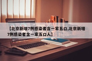 【北京新增7例感染者含一家五口,北京新增7例感染者含一家五口人】