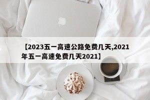 【2023五一高速公路免费几天,2021年五一高速免费几天2021】