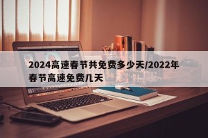 2024高速春节共免费多少天/2022年春节高速免费几天