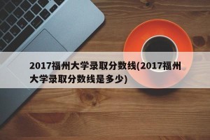 2017福州大学录取分数线(2017福州大学录取分数线是多少)