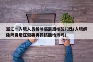 浙江一入境人员解除隔离后核酸阳性(入境解除隔离后还需要再做核酸检测吗)