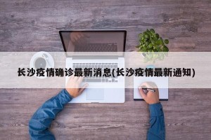 长沙疫情确诊最新消息(长沙疫情最新通知)