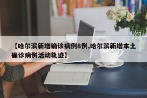 【哈尔滨新增确诊病例8例,哈尔滨新增本土确诊病例活动轨迹】