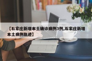 【石家庄新增本土确诊病例3例,石家庄新增本土病例轨迹】