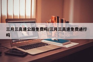 三月三高速公路免费吗/三月三高速免费通行吗