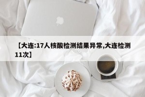【大连:17人核酸检测结果异常,大连检测11次】