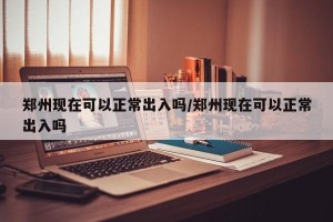 郑州现在可以正常出入吗/郑州现在可以正常出入吗