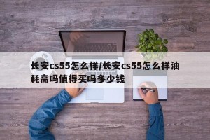 长安cs55怎么样/长安cs55怎么样油耗高吗值得买吗多少钱