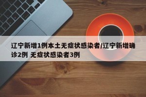 辽宁新增1例本土无症状感染者/辽宁新增确诊2例 无症状感染者3例