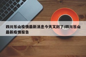 四川乐山疫情最新消息今天又封了/四川乐山最新疫情报告