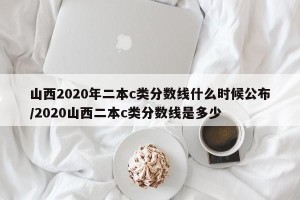 山西2020年二本c类分数线什么时候公布/2020山西二本c类分数线是多少