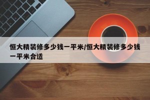 恒大精装修多少钱一平米/恒大精装修多少钱一平米合适
