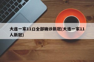 大连一家11口全部确诊新冠(大连一家11人新冠)