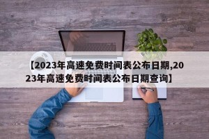 【2023年高速免费时间表公布日期,2023年高速免费时间表公布日期查询】
