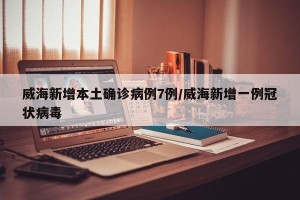 威海新增本土确诊病例7例/威海新增一例冠状病毒