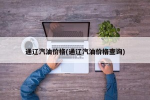 通辽汽油价格(通辽汽油价格查询)
